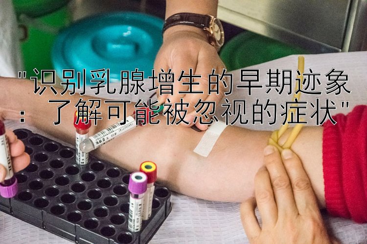 识别乳腺增生的早期迹象：了解可能被忽视的症状