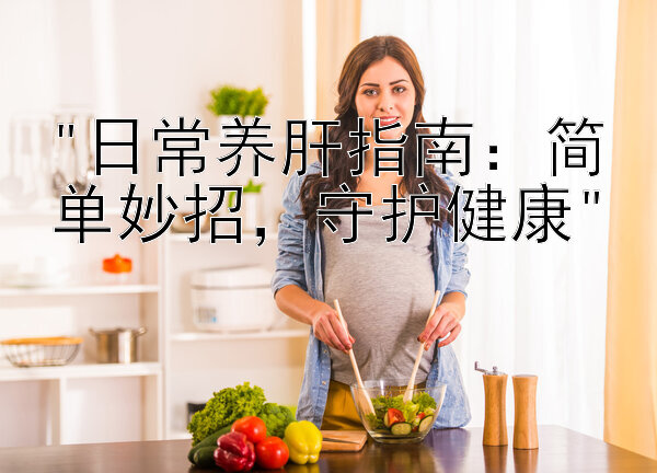 日常养肝指南：简单妙招，守护健康