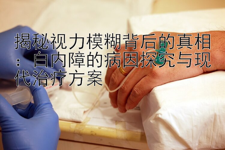 揭秘视力模糊背后的真相：白内障的病因探究与现代治疗方案