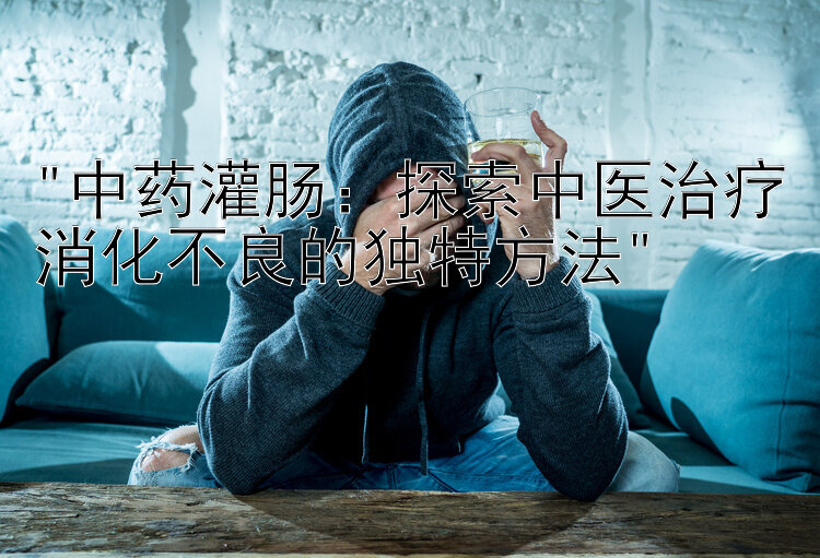 中药灌肠：探索中医治疗消化不良的独特方法