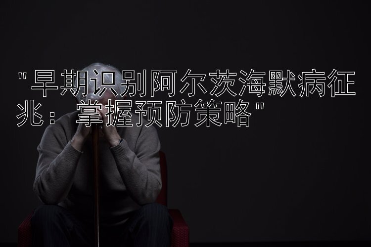 早期识别阿尔茨海默病征兆：掌握预防策略