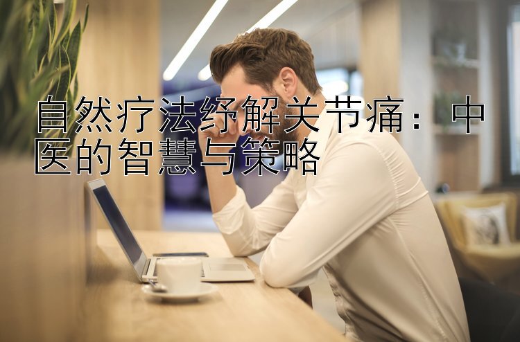 自然疗法纾解关节痛：中医的智慧与策略