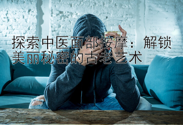 探索中医面部按摩：解锁美丽秘密的古老艺术