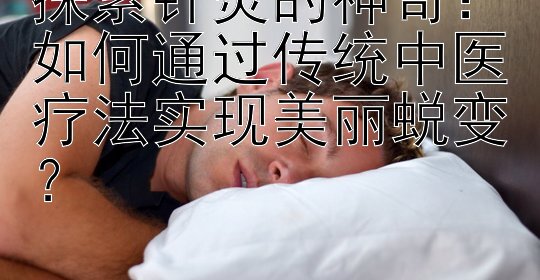 探索针灸的神奇：如何通过传统中医疗法实现美丽蜕变？