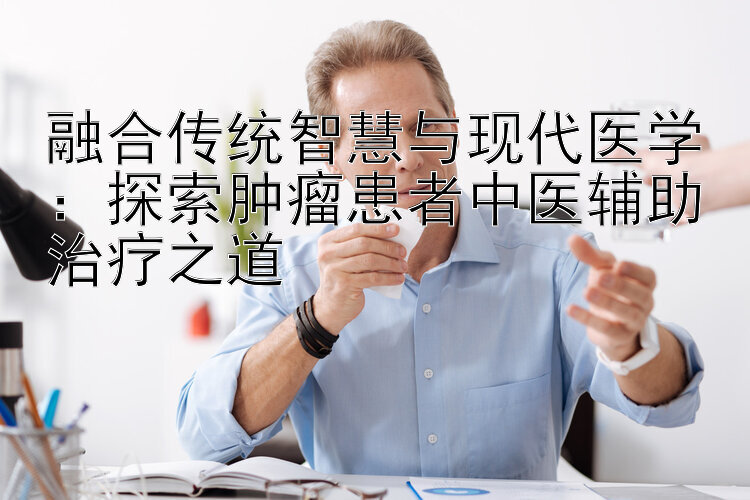 融合传统智慧与现代医学：探索肿瘤患者中医辅助治疗之道