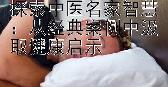 探索中医名家智慧：从经典案例中汲取健康启示