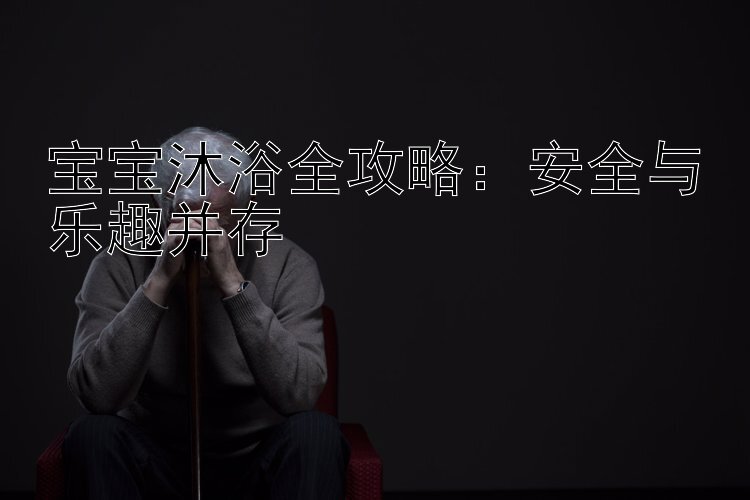 宝宝沐浴全攻略：安全与乐趣并存