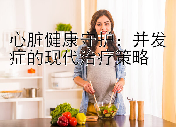 心脏健康守护：并发症的现代治疗策略