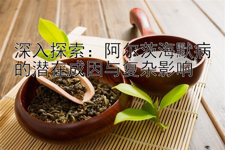 深入探索：阿尔茨海默病的潜在成因与复杂影响