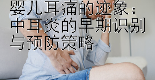 婴儿耳痛的迹象：中耳炎的早期识别与预防策略