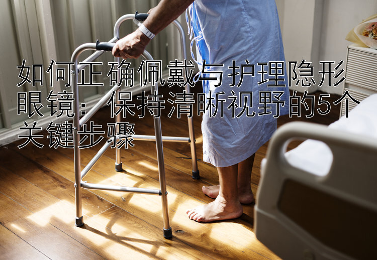 如何正确佩戴与护理隐形眼镜：保持清晰视野的5个关键步骤