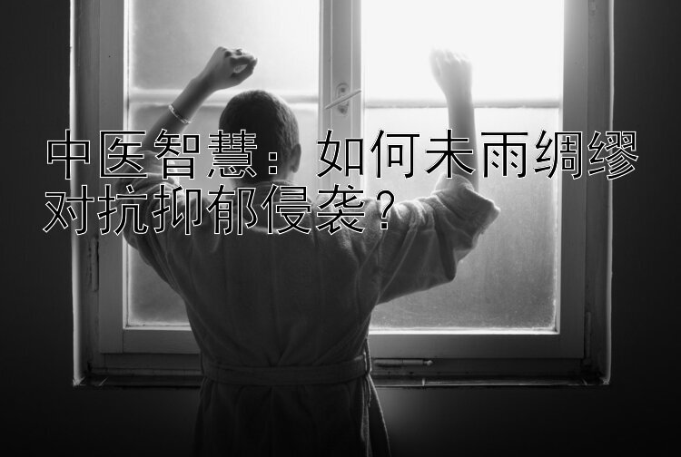 中医智慧：如何未雨绸缪对抗抑郁侵袭？