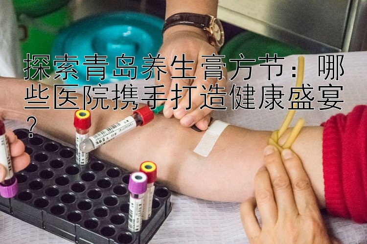 探索青岛养生膏方节：哪些医院携手打造健康盛宴？