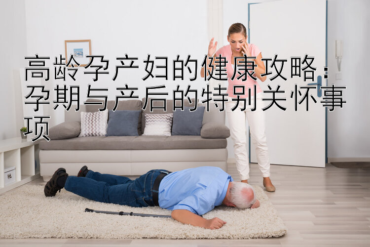 高龄孕产妇的健康攻略：孕期与产后的特别关怀事项