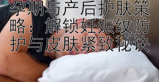 孕期与产后护肤策略：解锁妊娠纹防护与皮肤紧致秘诀