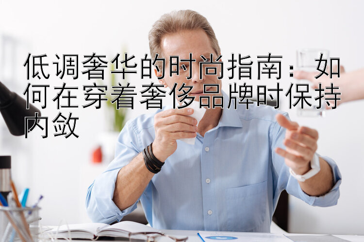 低调奢华的时尚指南：如何在穿着奢侈品牌时保持内敛