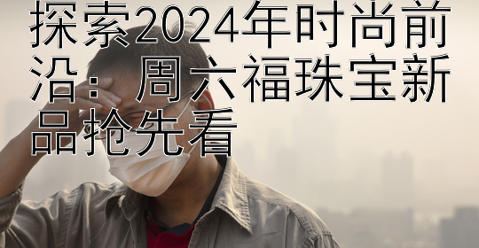 探索2024年时尚前沿：周六福珠宝新品抢先看