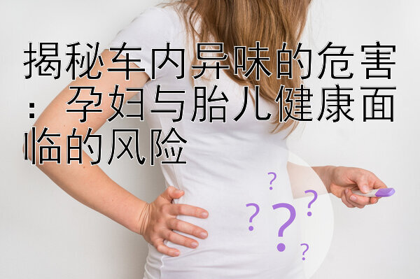 揭秘车内异味的危害：孕妇与胎儿健康面临的风险