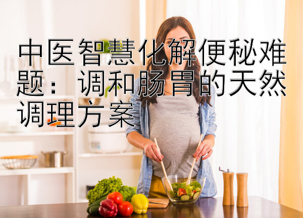 中医智慧化解便秘难题：调和肠胃的天然调理方案