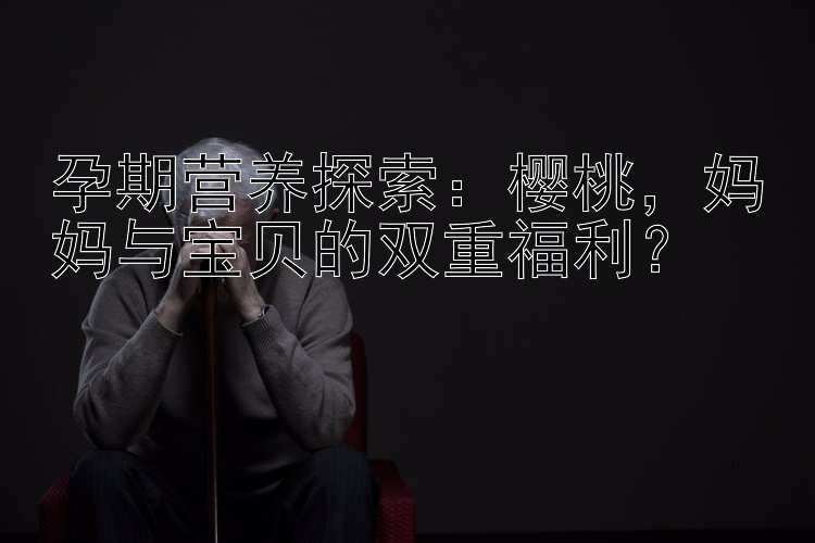 孕期营养探索：樱桃，妈妈与宝贝的双重福利？