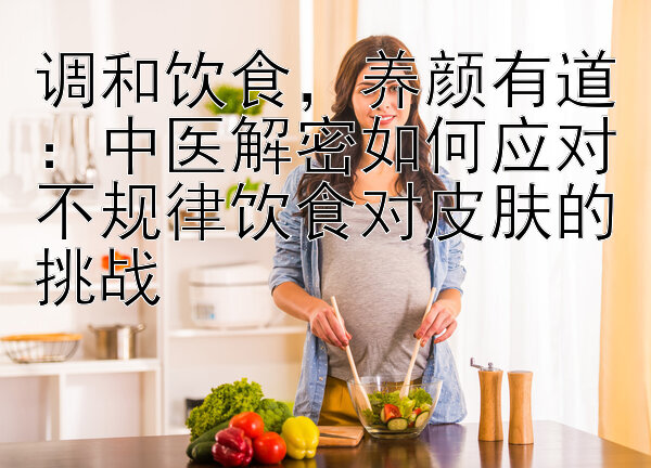 调和饮食，养颜有道：中医解密如何应对不规律饮食对皮肤的挑战