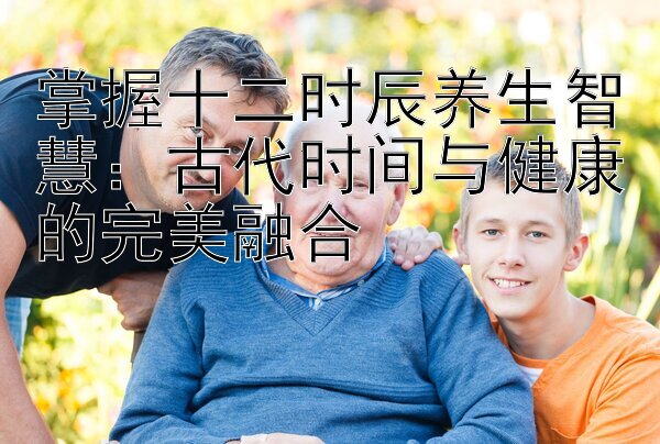 掌握十二时辰养生智慧：古代时间与健康的完美融合