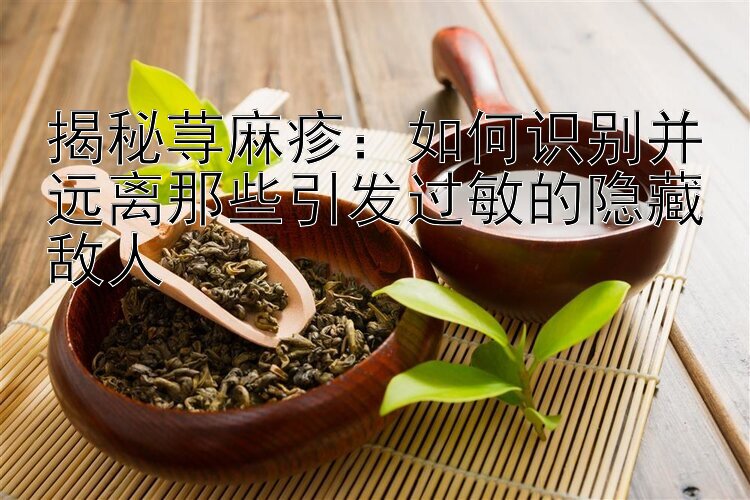 揭秘荨麻疹：如何识别并远离那些引发过敏的隐藏敌人