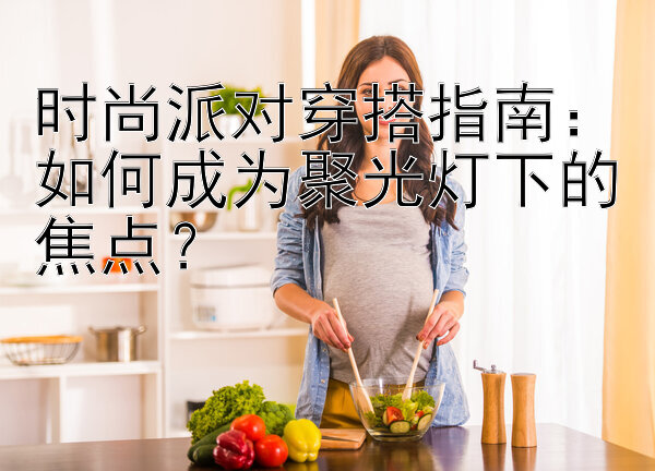 时尚派对穿搭指南：如何成为聚光灯下的焦点？