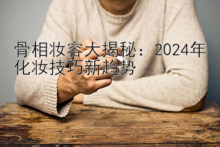 骨相妆容大揭秘：2024年化妆技巧新趋势