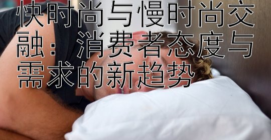 快时尚与慢时尚交融：消费者态度与需求的新趋势