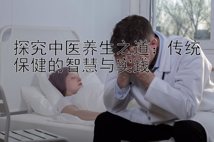 探究中医养生之道：传统保健的智慧与实践