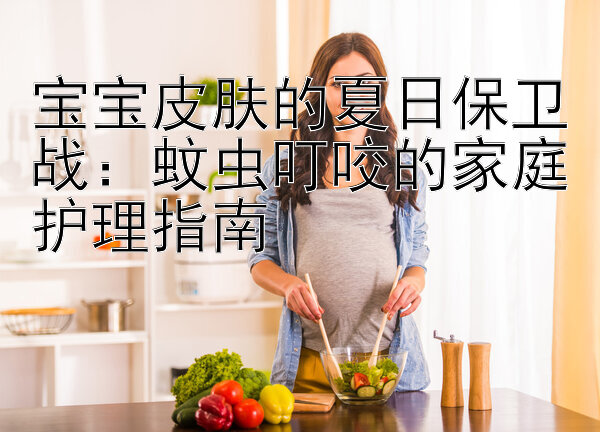 宝宝皮肤的夏日保卫战：蚊虫叮咬的家庭护理指南