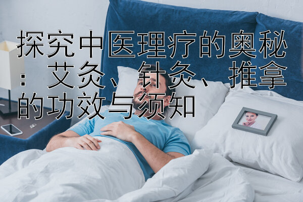 探究中医理疗的奥秘：艾灸、针灸、推拿的功效与须知