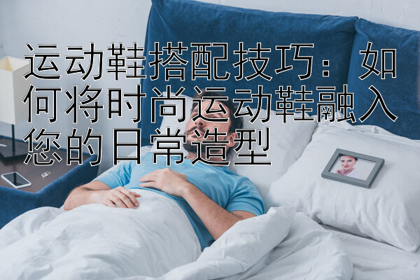 运动鞋搭配技巧：如何将时尚运动鞋融入您的日常造型