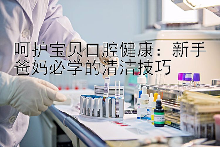 呵护宝贝口腔健康：新手爸妈必学的清洁技巧