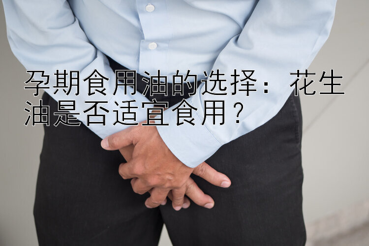 孕期食用油的选择：花生油是否适宜食用？