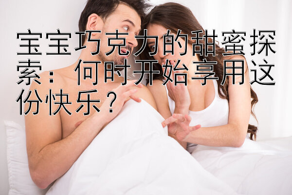 宝宝巧克力的甜蜜探索：何时开始享用这份快乐？