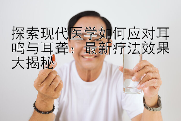 探索现代医学如何应对耳鸣与耳聋：最新疗法效果大揭秘