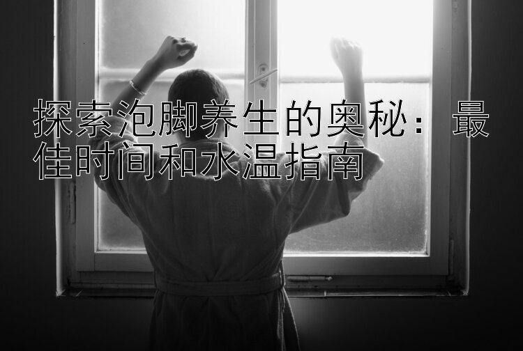 探索泡脚养生的奥秘：最佳时间和水温指南