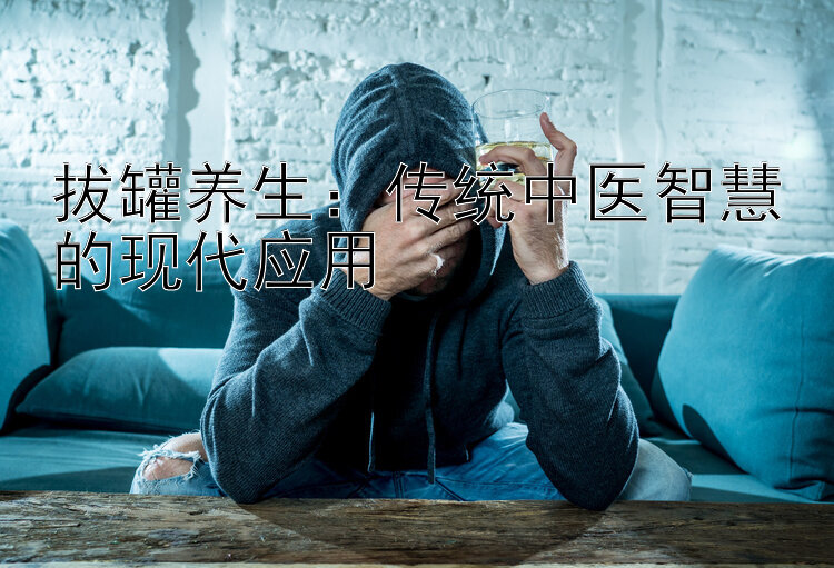 拔罐养生：传统中医智慧的现代应用