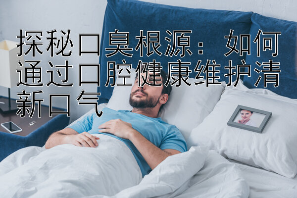 探秘口臭根源：如何通过口腔健康维护清新口气