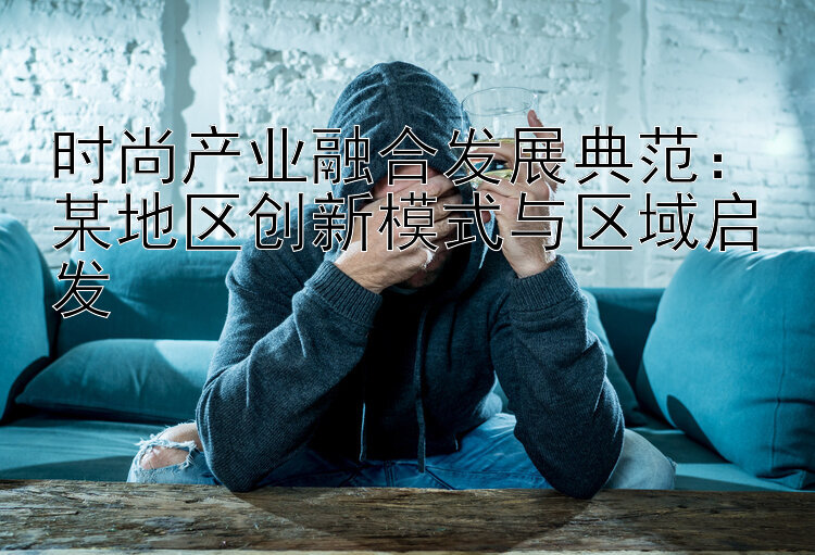 时尚产业融合发展典范：某地区创新模式与区域启发