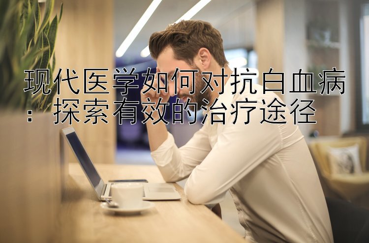 现代医学如何对抗白血病：探索有效的治疗途径