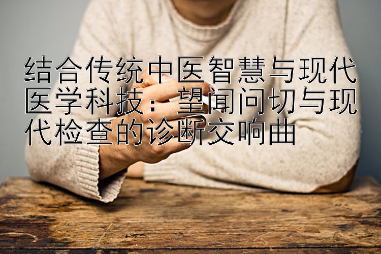 结合传统中医智慧与现代医学科技：望闻问切与现代检查的诊断交响曲