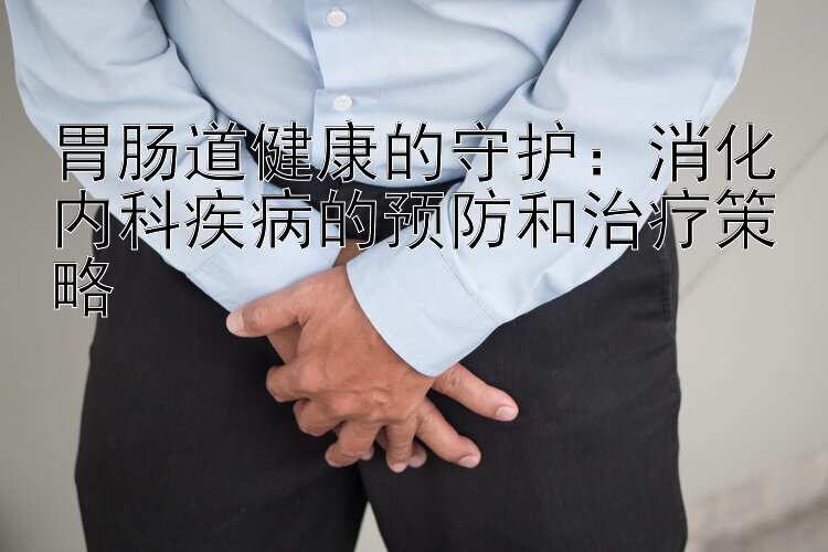 胃肠道健康的守护：消化内科疾病的预防和治疗策略