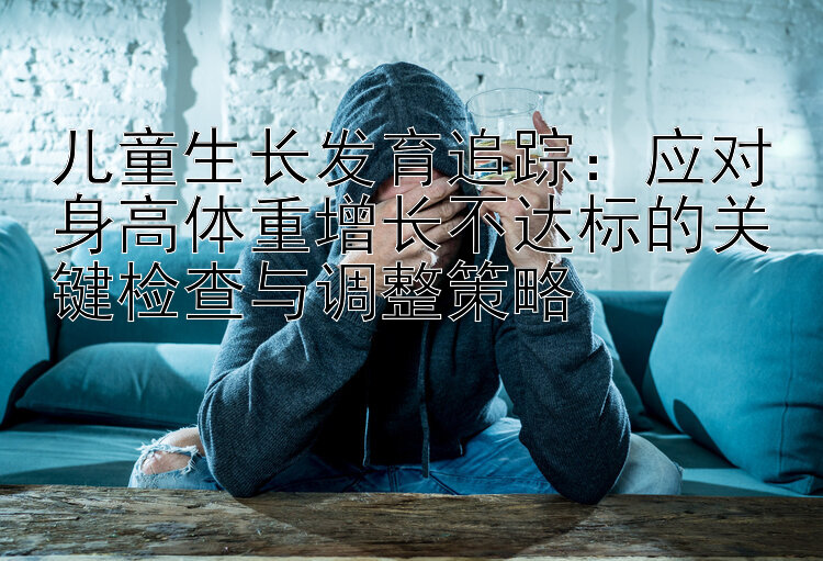 儿童生长发育追踪：应对身高体重增长不达标的关键检查与调整策略