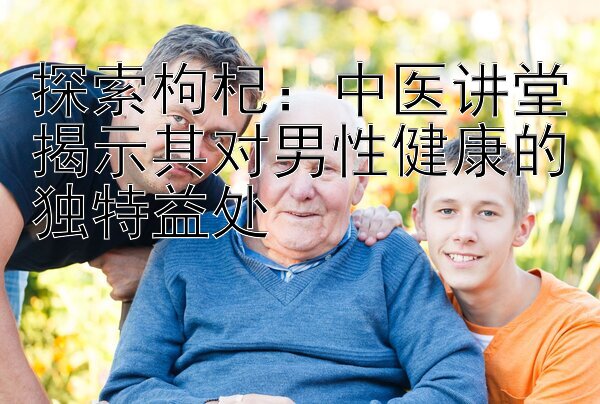 探索枸杞：中医讲堂揭示其对男性健康的独特益处