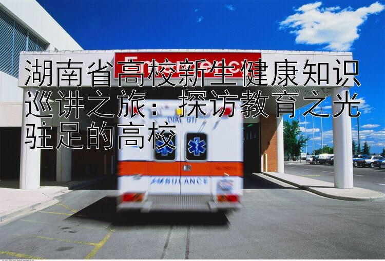 湖南省高校新生健康知识巡讲之旅：探访教育之光驻足的高校