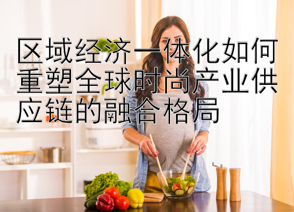 区域经济一体化如何重塑全球时尚产业供应链的融合格局