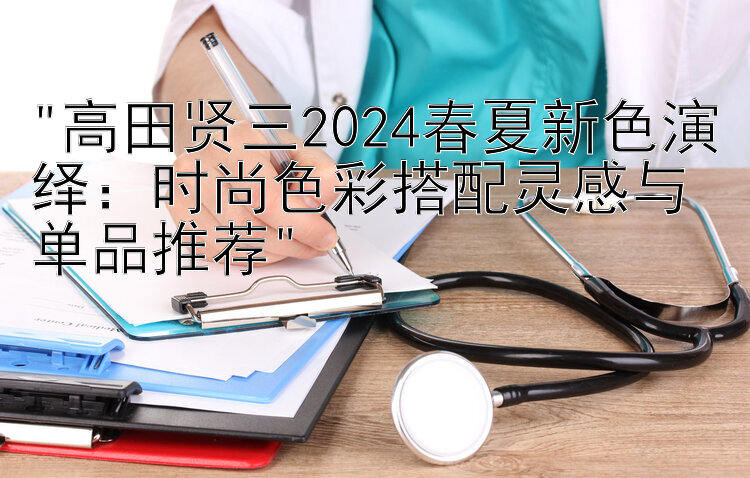 高田贤三2024春夏新色演绎：时尚色彩搭配灵感与单品推荐